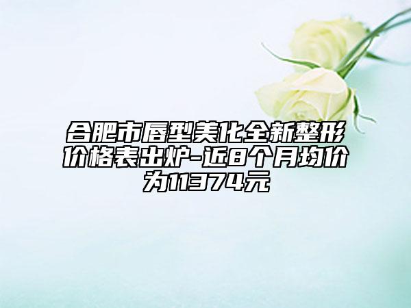 合肥市唇型美化全新整形价格表出炉-近8个月均价为11374元