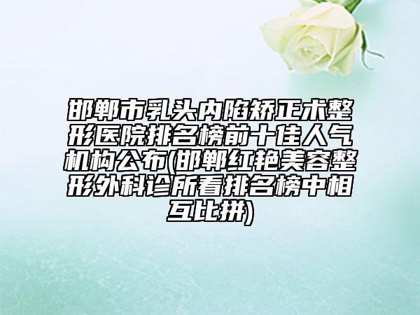 邯郸市乳头内陷矫正术整形医院排名榜前十佳人气机构公布(邯郸红艳美容整形外科诊所看排名榜中相互比拼)