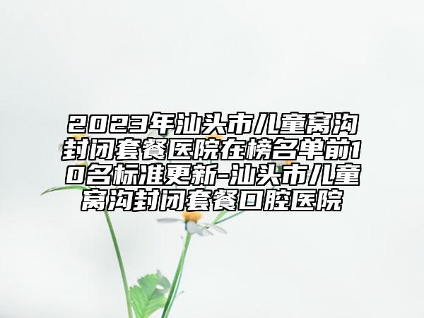 2023年汕头市儿童窝沟封闭套餐医院在榜名单前10名标准更新-汕头市儿童窝沟封闭套餐口腔医院