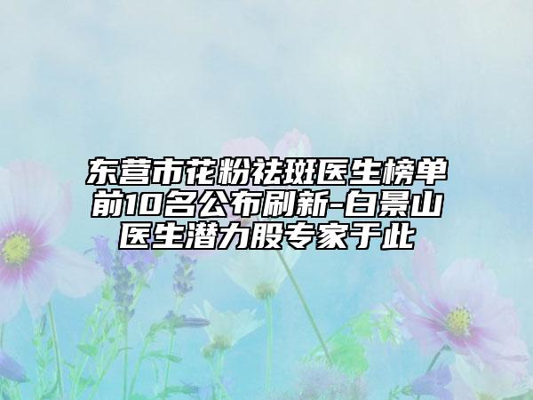 东营市花粉祛斑医生榜单前10名公布刷新-白景山医生潜力股专家于此