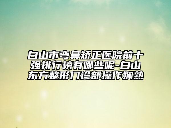 白山市弯鼻矫正医院前十强排行榜有哪些呢-白山东方整形门诊部操作娴熟