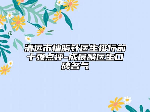 清远市抽脂针医生排行前十强点评-成展鹏医生口碑名气