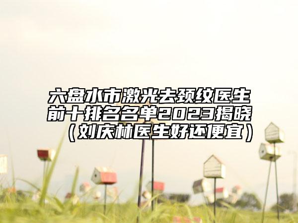 六盘水市激光去颈纹医生前十排名名单2023揭晓（刘庆林医生好还便宜）