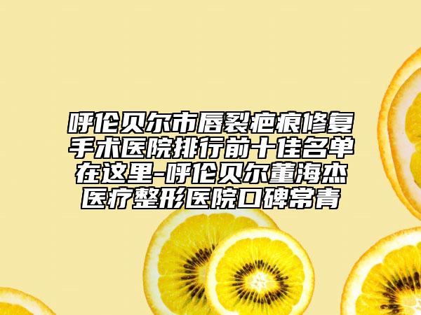 呼伦贝尔市唇裂疤痕修复手术医院排行前十佳名单在这里-呼伦贝尔董海杰医疗整形医院口碑常青