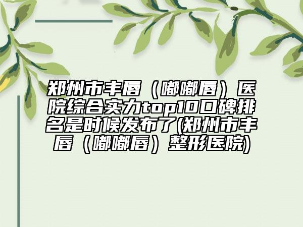 郑州市丰唇（嘟嘟唇）医院综合实力top10口碑排名是时候发布了(郑州市丰唇（嘟嘟唇）整形医院)
