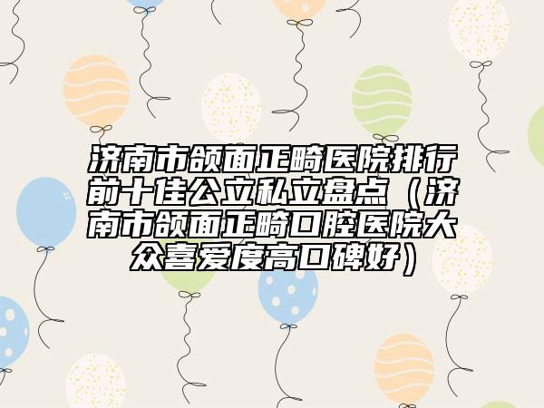 济南市颌面正畸医院排行前十佳公立私立盘点（济南市颌面正畸口腔医院大众喜爱度高口碑好）