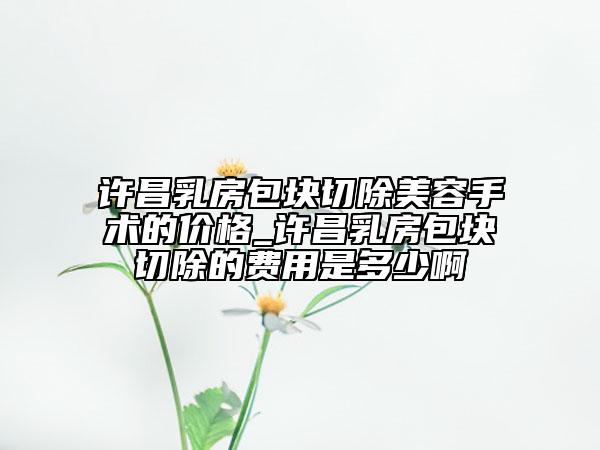 许昌乳房包块切除美容手术的价格_许昌乳房包块切除的费用是多少啊