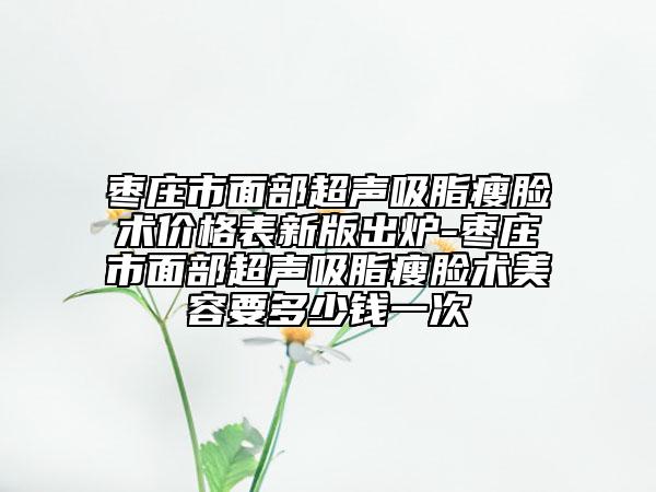 枣庄市面部超声吸脂瘦脸术价格表新版出炉-枣庄市面部超声吸脂瘦脸术美容要多少钱一次
