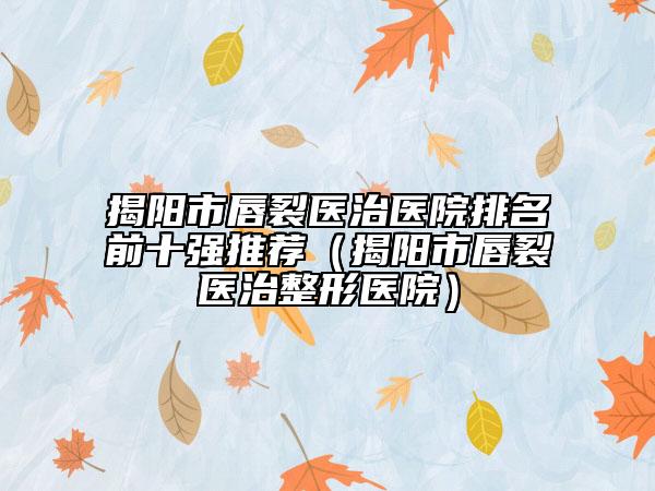 揭阳市唇裂医治医院排名前十强推荐（揭阳市唇裂医治整形医院）