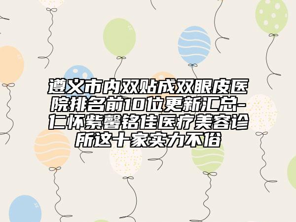 遵义市内双贴成双眼皮医院排名前10位更新汇总-仁怀紫馨铭佳医疗美容诊所这十家实力不俗