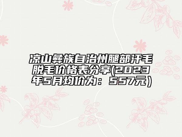 凉山彝族自治州腿部汗毛脱毛价格表分享(2023年5月均价为：557元）
