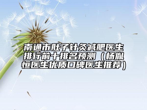 南通市肚子针灸减肥医生排行前十排名预测（杨胤恒医生优质口碑医生推荐）