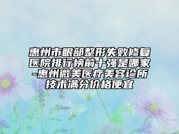 惠州市眼部整形失败修复医院排行榜前十强是哪家-惠州微美医疗美容诊所技术满分价格便宜