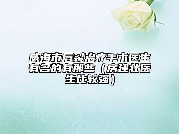 威海市唇裂治疗手术医生有名的有那些（房建壮医生比较强）