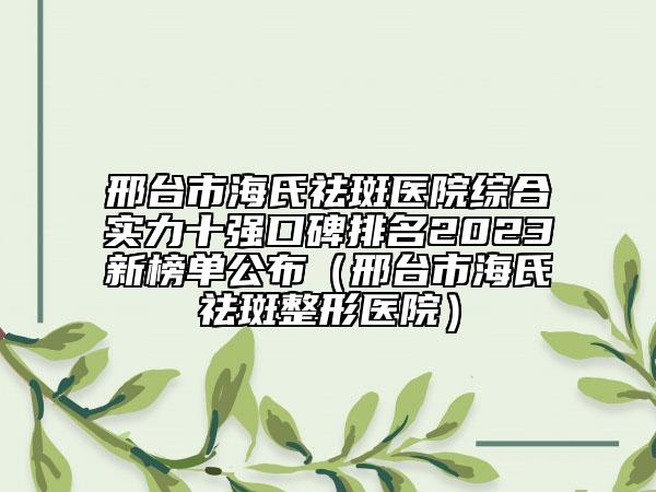 邢台市海氏祛斑医院综合实力十强口碑排名2023新榜单公布（邢台市海氏祛斑整形医院）
