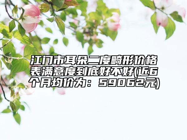 江门市耳朵二度畸形价格表满意度到底好不好(近6个月均价为：59062元)