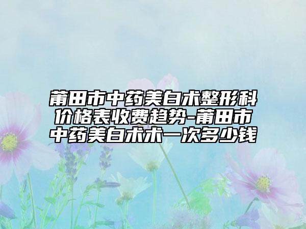 莆田市中药美白术整形科价格表收费趋势-莆田市中药美白术术一次多少钱