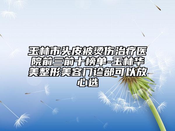 玉林市头皮被烫伤治疗医院前三前十榜单-玉林华美整形美容门诊部可以放心选