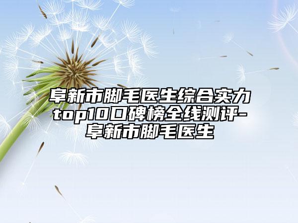 阜新市脚毛医生综合实力top10口碑榜全线测评-阜新市脚毛医生