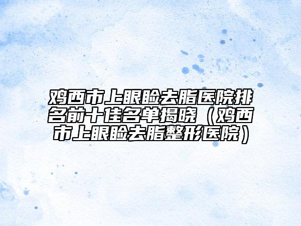 鸡西市上眼睑去脂医院排名前十佳名单揭晓（鸡西市上眼睑去脂整形医院）