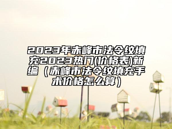 2023年赤峰市法令纹填充2023热门(价格表)新编（赤峰市法令纹填充手术价格怎么算）