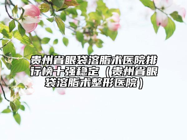 贵州省眼袋溶脂术医院排行榜十强稳定（贵州省眼袋溶脂术整形医院）