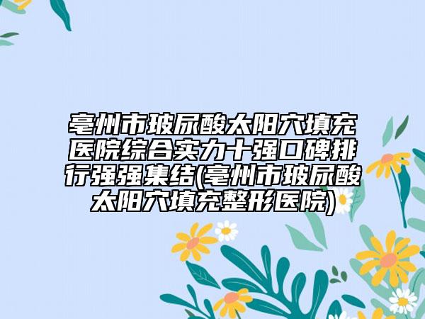 亳州市玻尿酸太阳穴填充医院综合实力十强口碑排行强强集结(亳州市玻尿酸太阳穴填充整形医院)