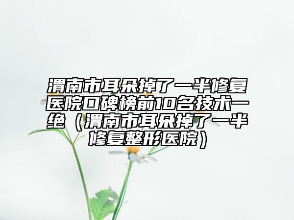 渭南市耳朵掉了一半修复医院口碑榜前10名技术一绝（渭南市耳朵掉了一半修复整形医院）