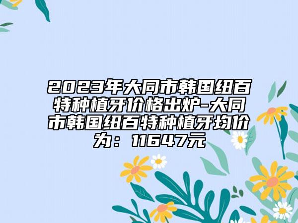 2023年大同市韩国纽百特种植牙价格出炉-大同市韩国纽百特种植牙均价为：11647元