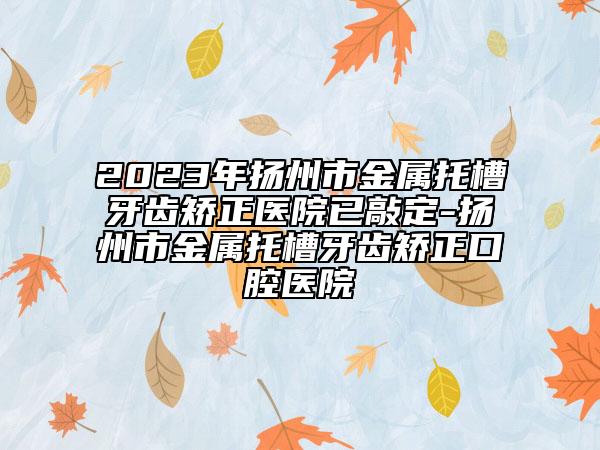 2023年扬州市金属托槽牙齿矫正医院已敲定-扬州市金属托槽牙齿矫正口腔医院