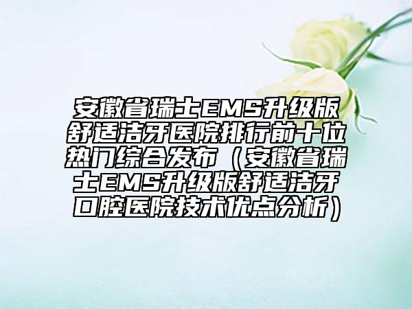 安徽省瑞士EMS升级版舒适洁牙医院排行前十位热门综合发布（安徽省瑞士EMS升级版舒适洁牙口腔医院技术优点分析）