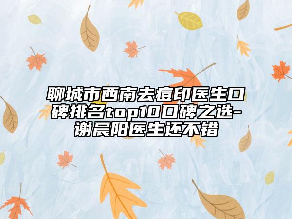 聊城市西南去痘印医生口碑排名top10口碑之选-谢晨阳医生还不错