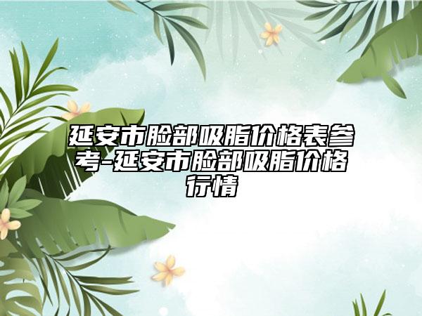 延安市脸部吸脂价格表参考-延安市脸部吸脂价格行情