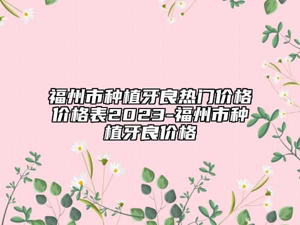 福州市种植牙良热门价格价格表2023-福州市种植牙良价格
