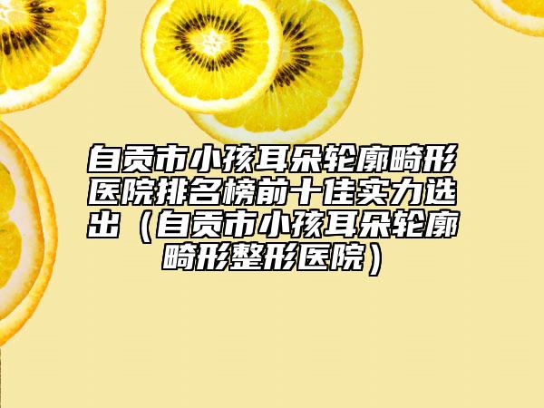 自贡市小孩耳朵轮廓畸形医院排名榜前十佳实力选出（自贡市小孩耳朵轮廓畸形整形医院）