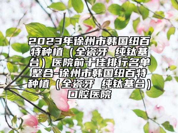 2023年徐州市韩国纽百特种植（全瓷牙 纯钛基台）医院前十佳排行名单整合-徐州市韩国纽百特种植（全瓷牙 纯钛基台）口腔医院