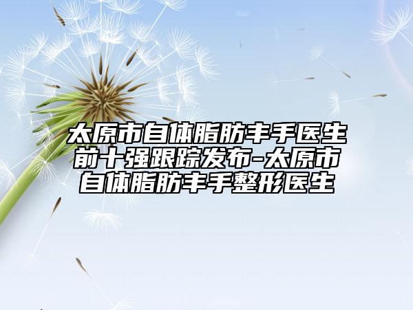 太原市自体脂肪丰手医生前十强跟踪发布-太原市自体脂肪丰手整形医生