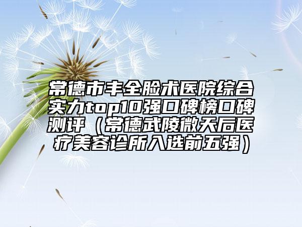常德市丰全脸术医院综合实力top10强口碑榜口碑测评（常德武陵微天后医疗美容诊所入选前五强）