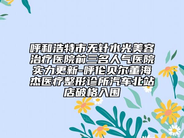 呼和浩特市无针水光美容治疗医院前三名人气医院实力更新-呼伦贝尔董海杰医疗整形诊所汽车北站店破格入围