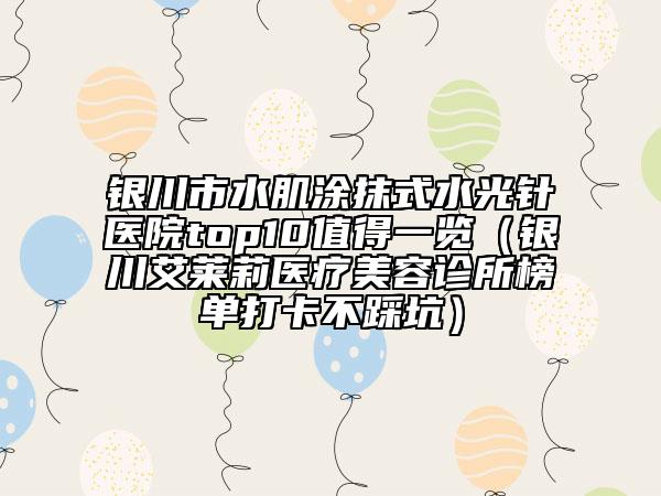 银川市水肌涂抹式水光针医院top10值得一览（银川艾莱莉医疗美容诊所榜单打卡不踩坑）