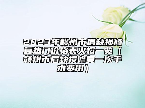 2023年赣州市眉缺损修复热门价格表火爆一览（赣州市眉缺损修复一次手术费用）
