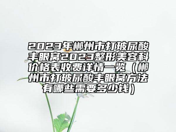2023年郴州市打玻尿酸丰眼窝2023整形美容科价格表收费详情一览（郴州市打玻尿酸丰眼窝方法有哪些需要多少钱）