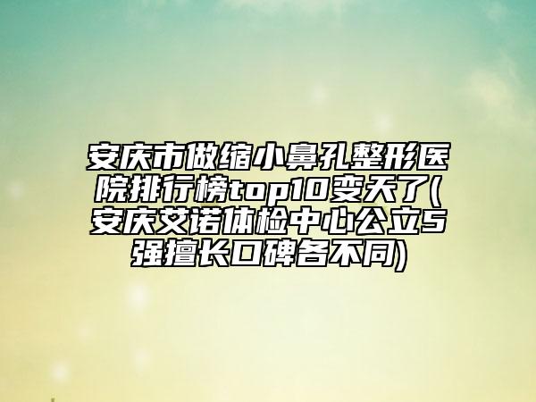 安庆市做缩小鼻孔整形医院排行榜top10变天了(安庆艾诺体检中心公立5强擅长口碑各不同)