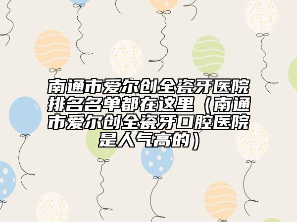 南通市爱尔创全瓷牙医院排名名单都在这里（南通市爱尔创全瓷牙口腔医院是人气高的）