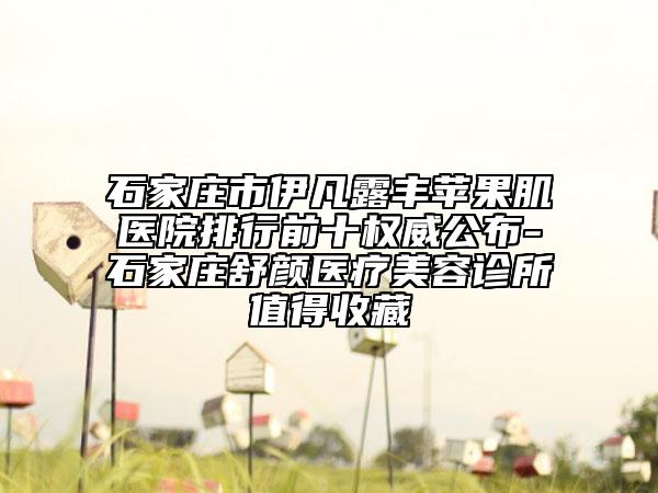 石家庄市伊凡露丰苹果肌医院排行前十权威公布-石家庄舒颜医疗美容诊所值得收藏
