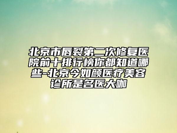 北京市唇裂第二次修复医院前十排行榜你都知道哪些-北京今如颜医疗美容诊所是名医大咖