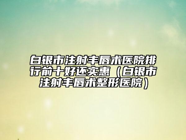 白银市注射丰唇术医院排行前十好还实惠（白银市注射丰唇术整形医院）