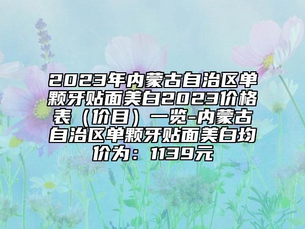 2023年内蒙古自治区单颗牙贴面美白2023价格表（价目）一览-内蒙古自治区单颗牙贴面美白均价为：1139元