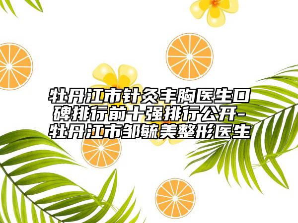牡丹江市针灸丰胸医生口碑排行前十强排行公开-牡丹江市邹毓美整形医生