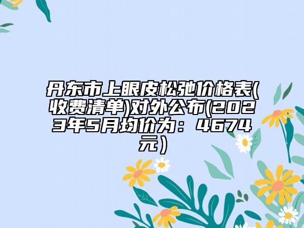 丹东市上眼皮松弛价格表(收费清单)对外公布(2023年5月均价为：4674元）